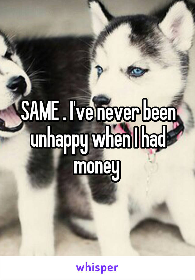 SAME . I've never been unhappy when I had money 