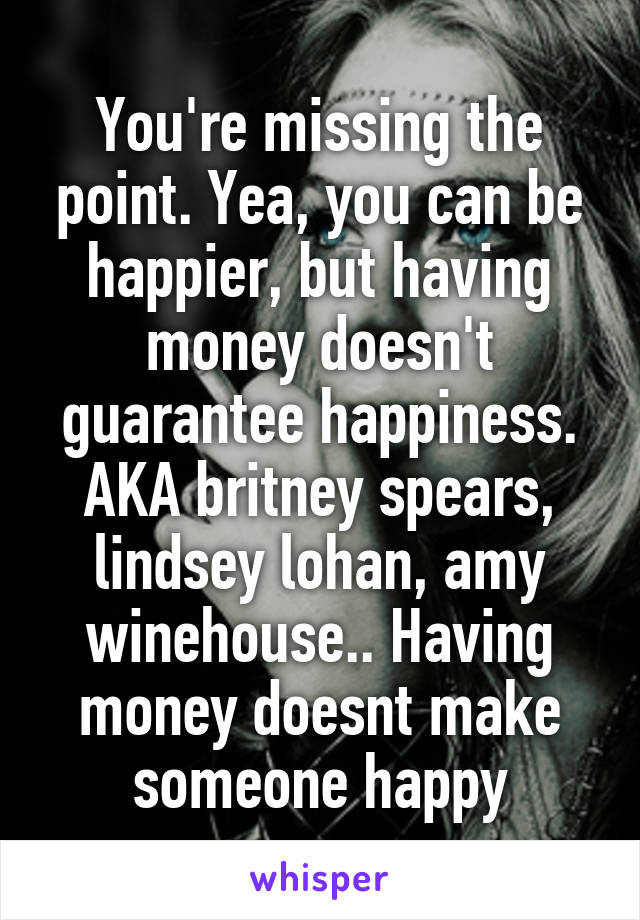 You're missing the point. Yea, you can be happier, but having money doesn't guarantee happiness. AKA britney spears, lindsey lohan, amy winehouse.. Having money doesnt make someone happy