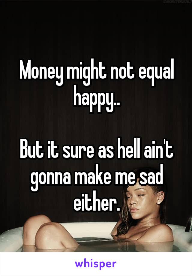 Money might not equal happy..

But it sure as hell ain't gonna make me sad either.