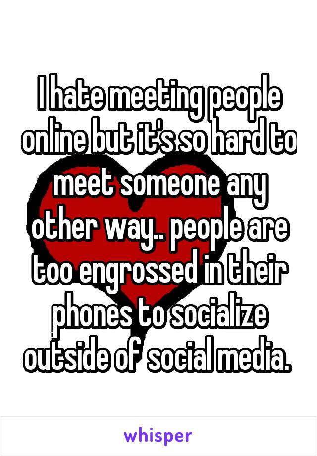 I hate meeting people online but it's so hard to meet someone any other way.. people are too engrossed in their phones to socialize outside of social media. 
