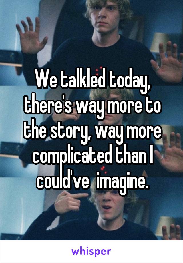 We talkled today, there's way more to the story, way more complicated than I could've  imagine.