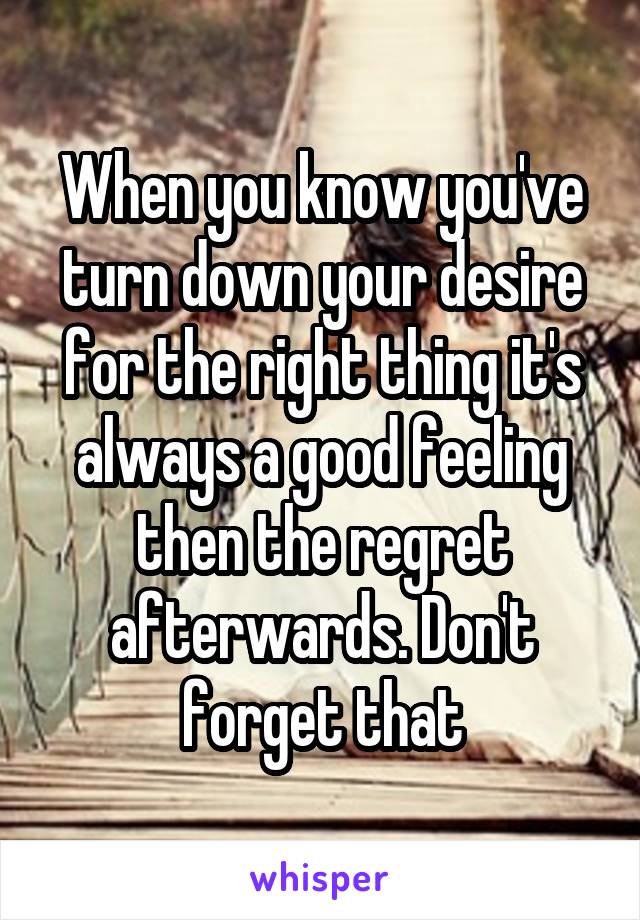 When you know you've turn down your desire for the right thing it's always a good feeling then the regret afterwards. Don't forget that