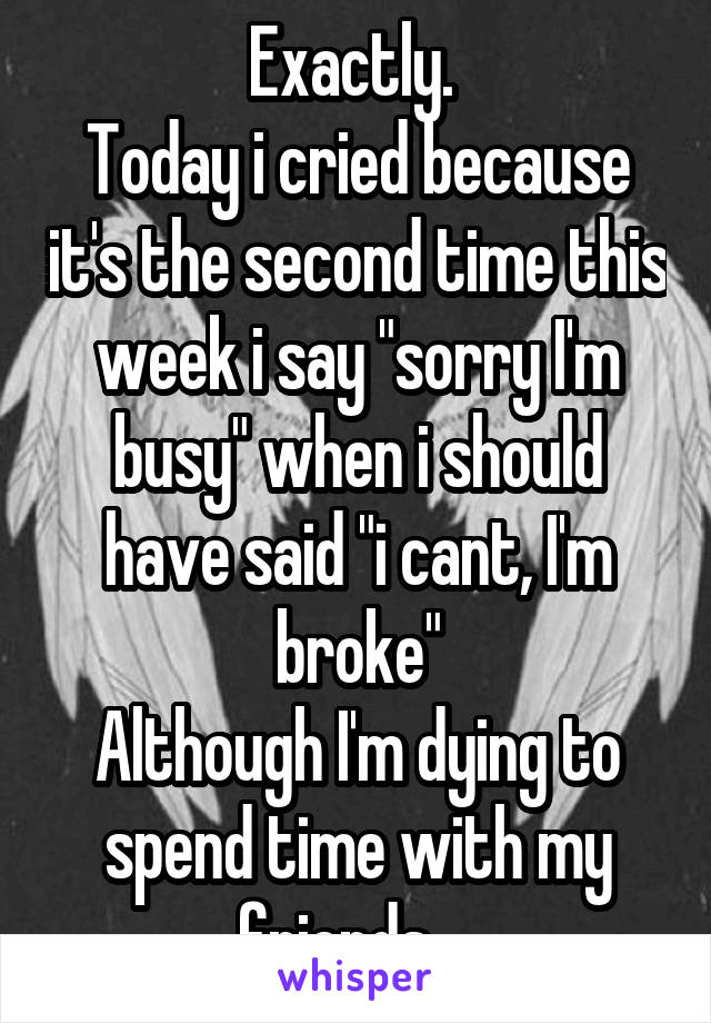 Exactly. 
Today i cried because it's the second time this week i say "sorry I'm busy" when i should have said "i cant, I'm broke"
Although I'm dying to spend time with my friends... 