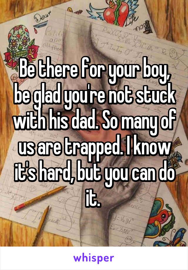 Be there for your boy, be glad you're not stuck with his dad. So many of us are trapped. I know it's hard, but you can do it. 