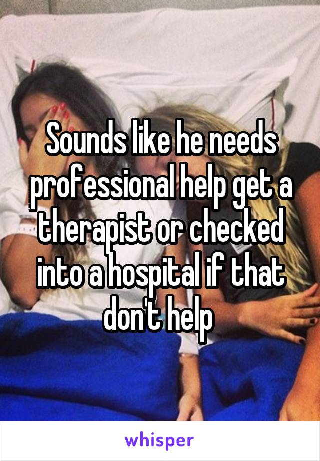 Sounds like he needs professional help get a therapist or checked into a hospital if that don't help 