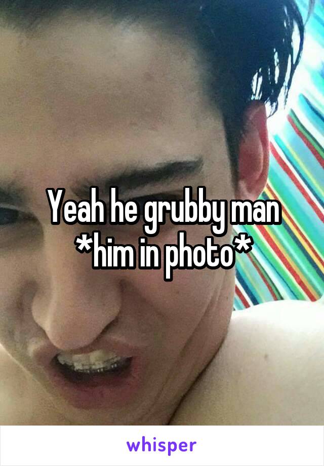 Yeah he grubby man *him in photo*