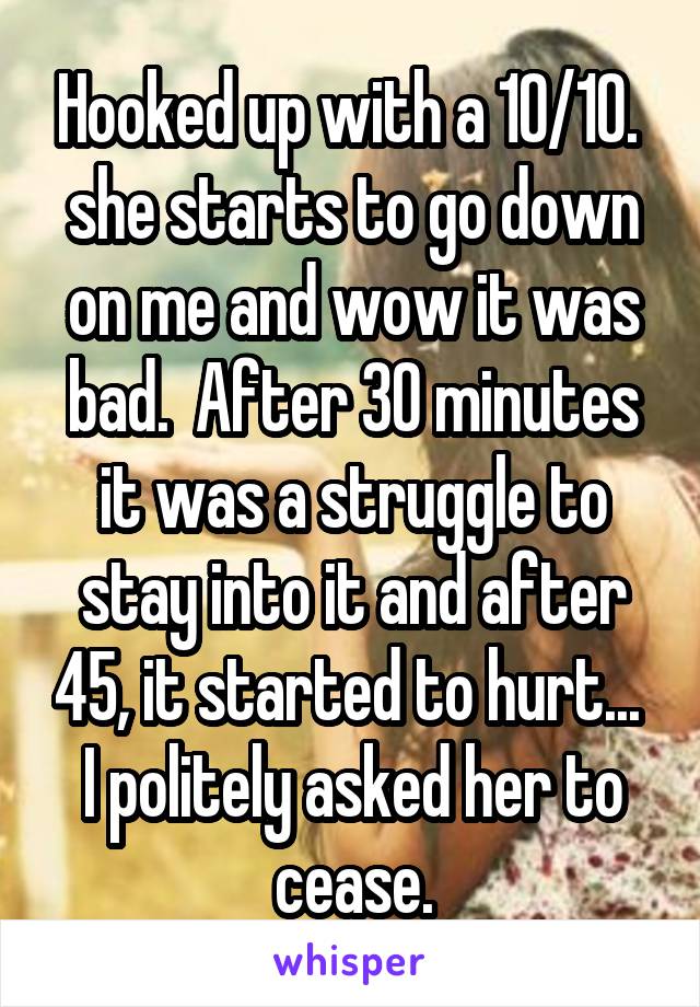 Hooked up with a 10/10.  she starts to go down on me and wow it was bad.  After 30 minutes it was a struggle to stay into it and after 45, it started to hurt...  I politely asked her to cease.