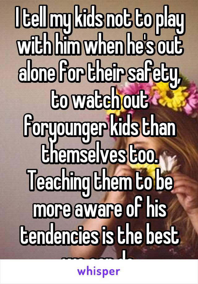 I tell my kids not to play with him when he's out alone for their safety, to watch out foryounger kids than themselves too. Teaching them to be more aware of his tendencies is the best we can do.