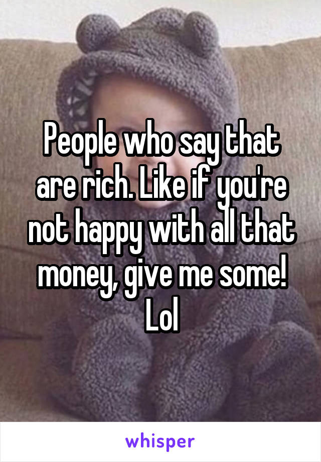 People who say that are rich. Like if you're not happy with all that money, give me some! Lol