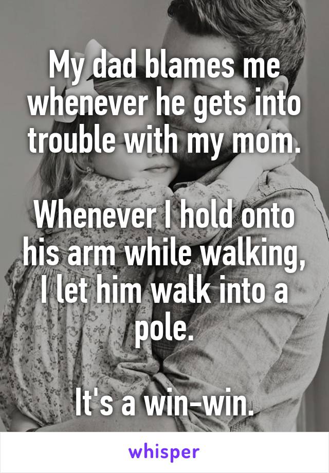 My dad blames me whenever he gets into trouble with my mom.

Whenever I hold onto his arm while walking, I let him walk into a pole.

It's a win-win.