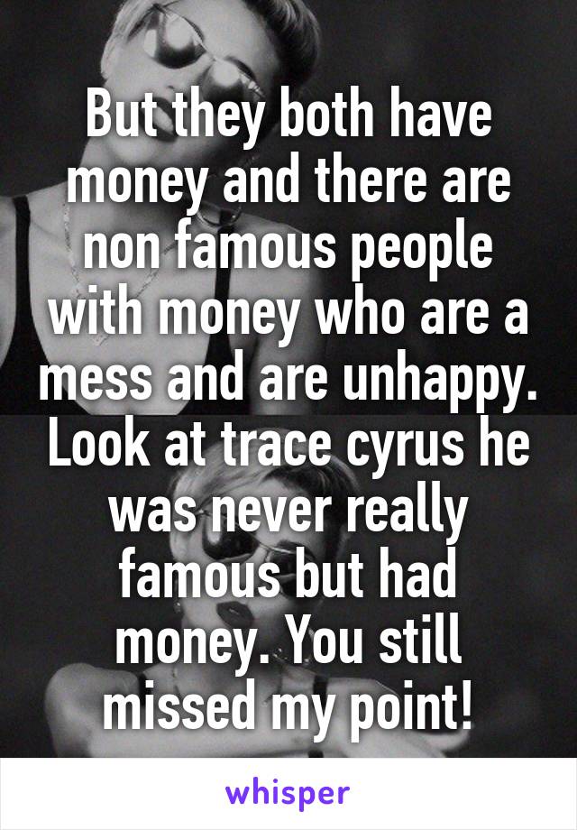 But they both have money and there are non famous people with money who are a mess and are unhappy. Look at trace cyrus he was never really famous but had money. You still missed my point!