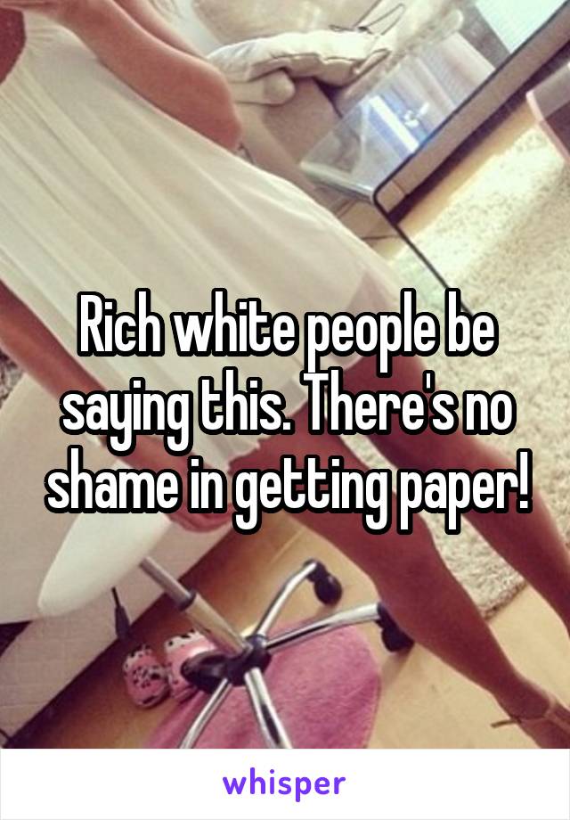 Rich white people be saying this. There's no shame in getting paper!