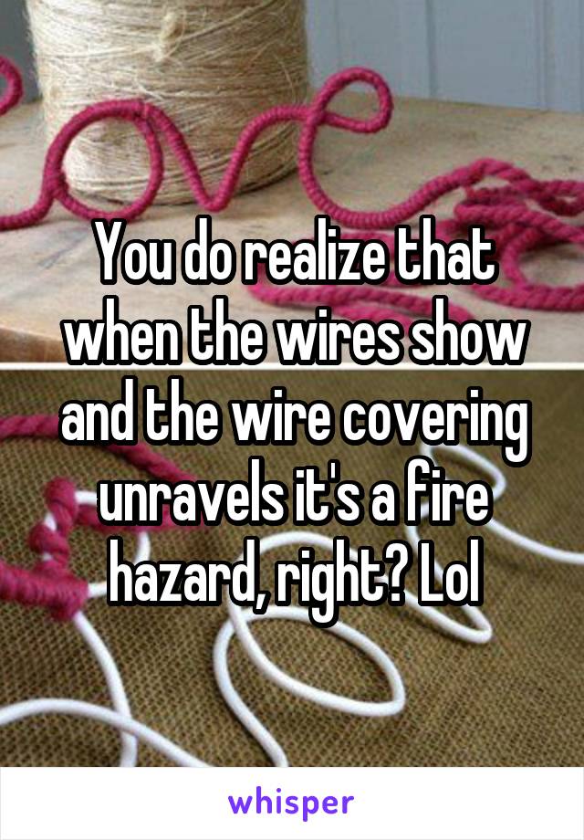 You do realize that when the wires show and the wire covering unravels it's a fire hazard, right? Lol