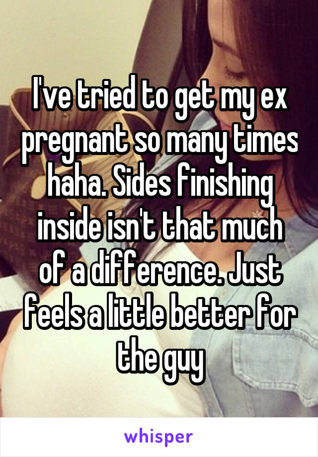 I've tried to get my ex pregnant so many times haha. Sides finishing inside isn't that much of a difference. Just feels a little better for the guy