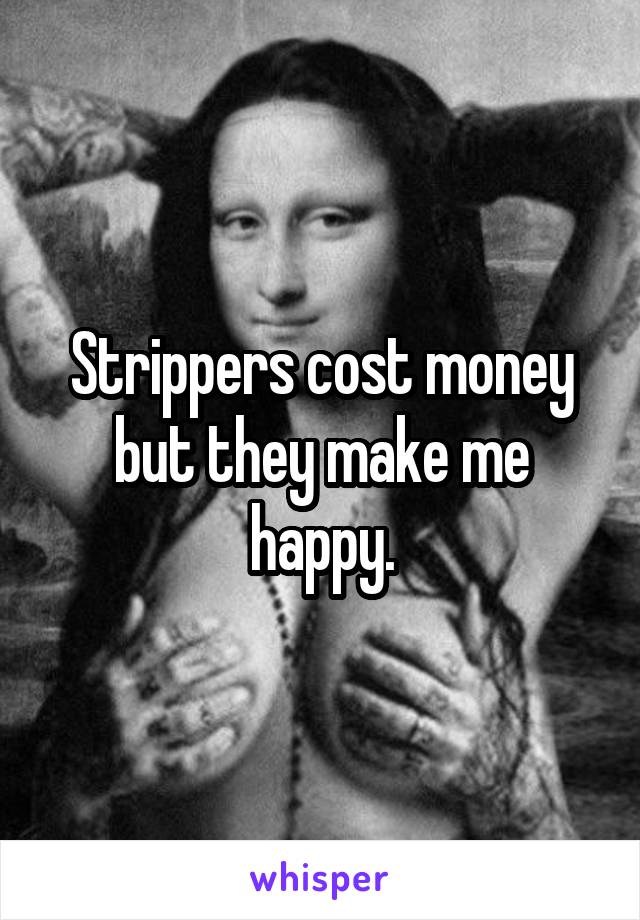 Strippers cost money but they make me happy.