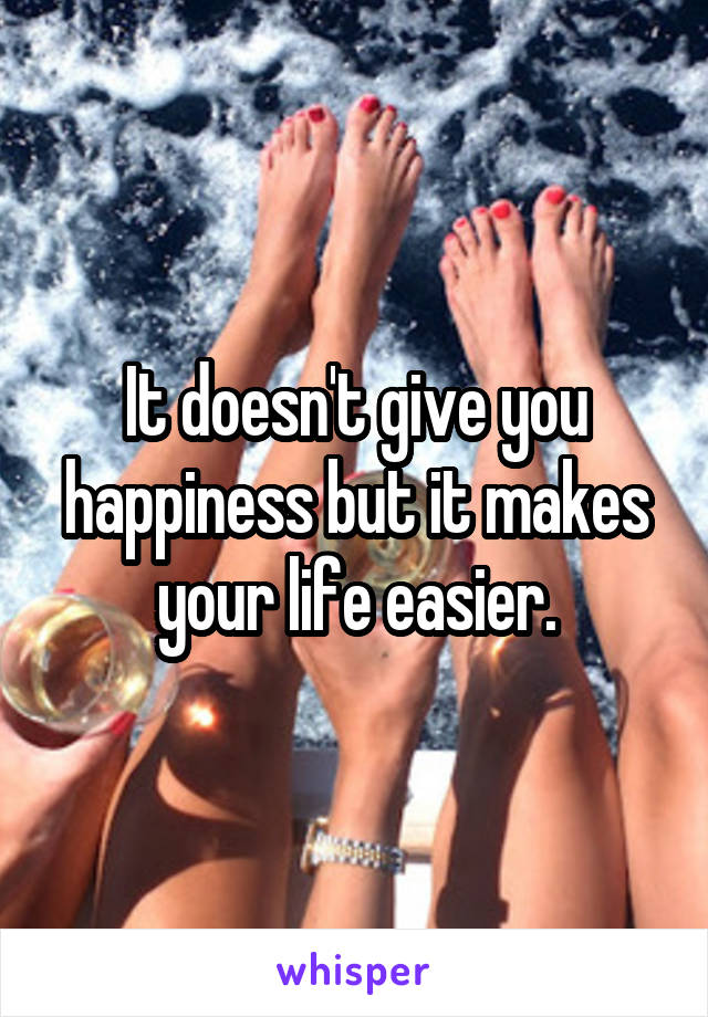 It doesn't give you happiness but it makes your life easier.
