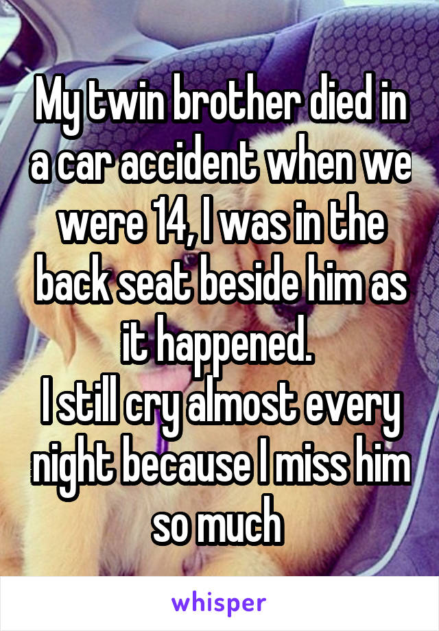 My twin brother died in a car accident when we were 14, I was in the back seat beside him as it happened. 
I still cry almost every night because I miss him so much 