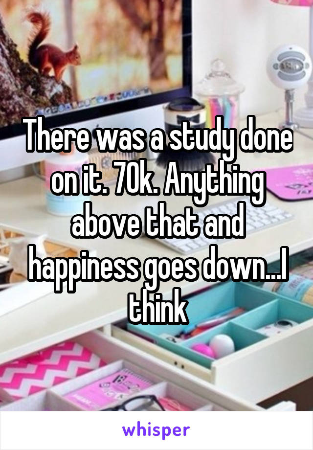 There was a study done on it. 70k. Anything above that and happiness goes down...I think