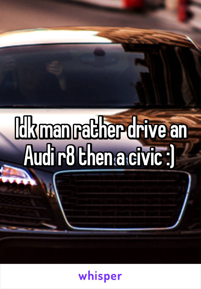 Idk man rather drive an Audi r8 then a civic :) 