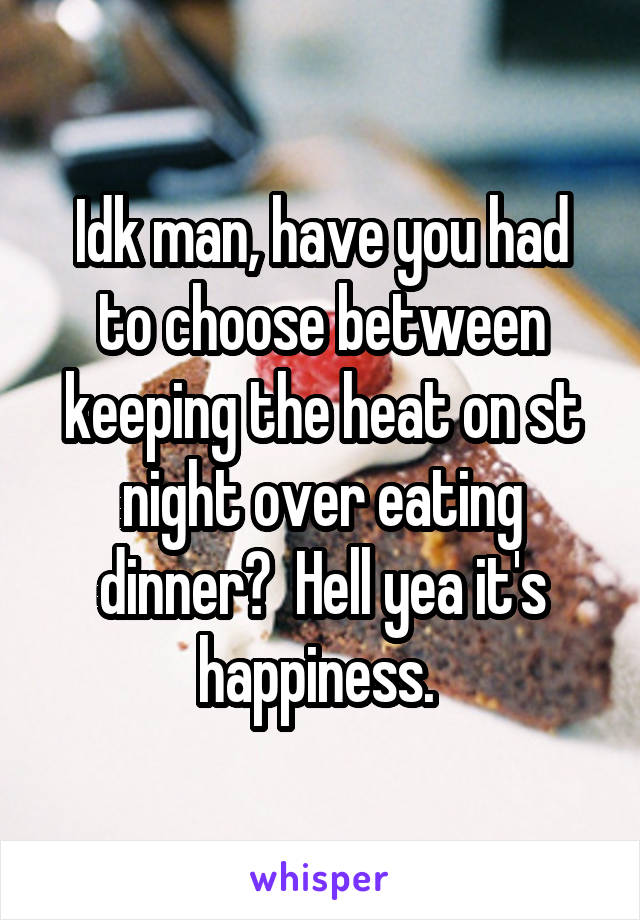 Idk man, have you had to choose between keeping the heat on st night over eating dinner?  Hell yea it's happiness. 