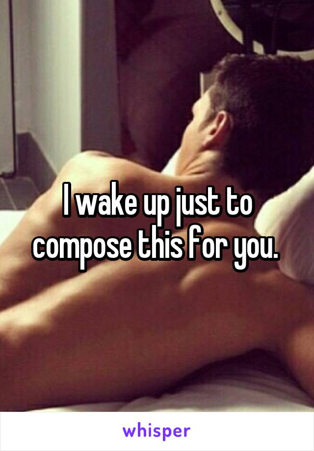 I wake up just to compose this for you. 