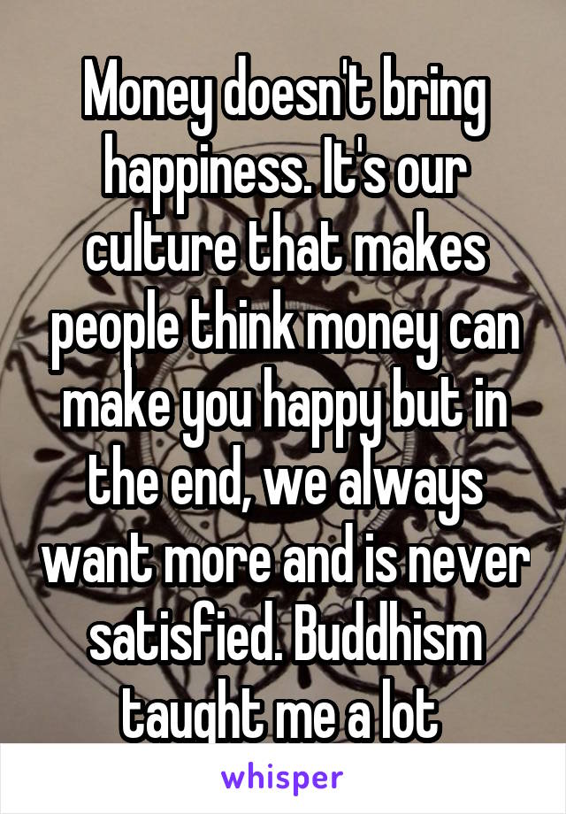 Money doesn't bring happiness. It's our culture that makes people think money can make you happy but in the end, we always want more and is never satisfied. Buddhism taught me a lot 