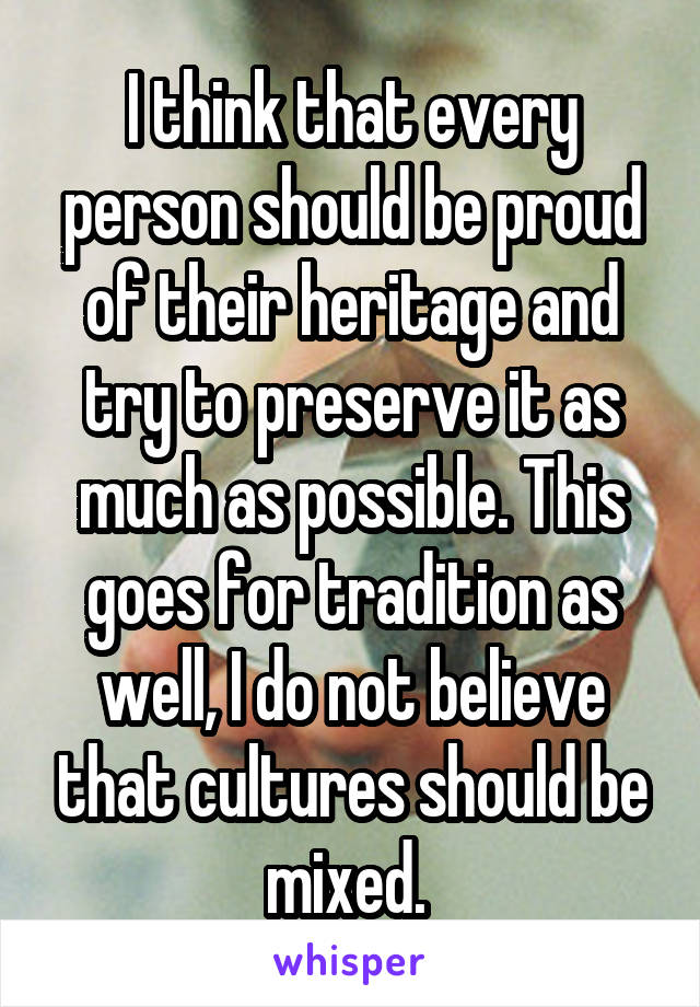 I think that every person should be proud of their heritage and try to preserve it as much as possible. This goes for tradition as well, I do not believe that cultures should be mixed. 