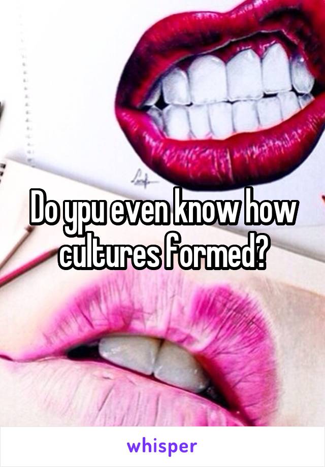 Do ypu even know how cultures formed?