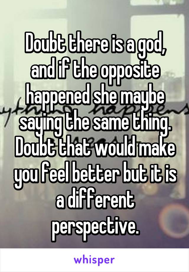 Doubt there is a god, and if the opposite happened she maybe saying the same thing. Doubt that would make you feel better but it is a different perspective.