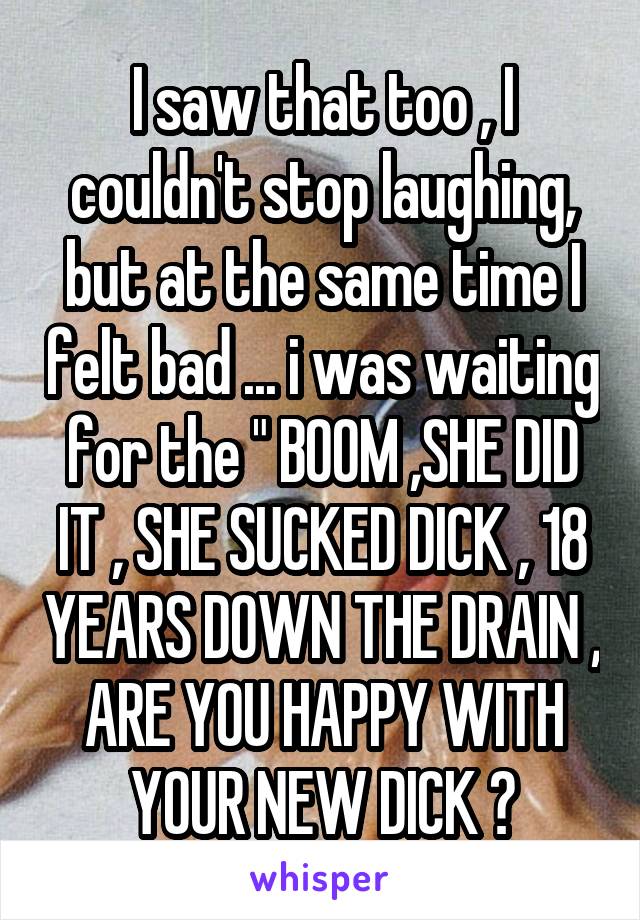 I saw that too , I couldn't stop laughing, but at the same time I felt bad ... i was waiting for the " BOOM ,SHE DID IT , SHE SUCKED DICK , 18 YEARS DOWN THE DRAIN , ARE YOU HAPPY WITH YOUR NEW DICK ?