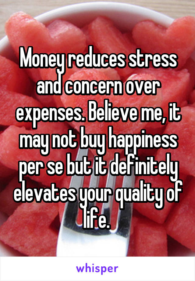 Money reduces stress and concern over expenses. Believe me, it may not buy happiness per se but it definitely elevates your quality of life. 