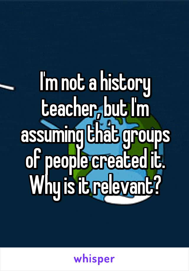 I'm not a history teacher, but I'm assuming that groups of people created it. Why is it relevant?