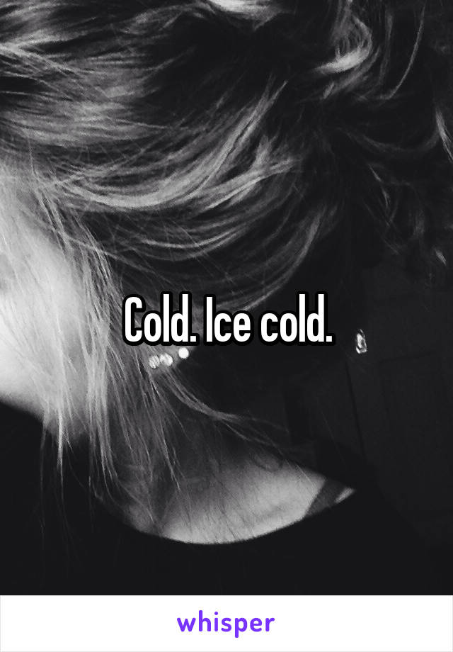 Cold. Ice cold.