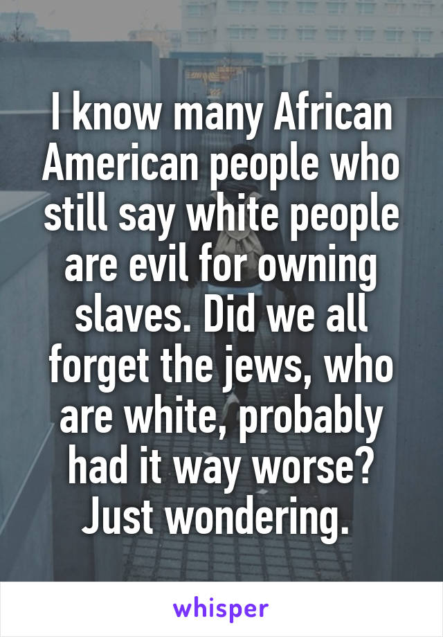 I know many African American people who still say white people are evil for owning slaves. Did we all forget the jews, who are white, probably had it way worse? Just wondering. 