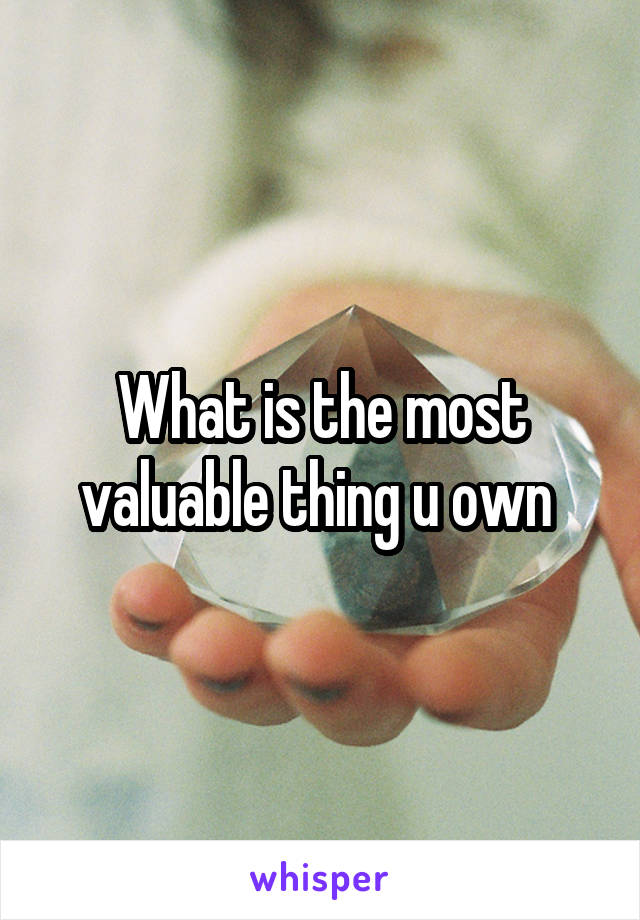 What is the most valuable thing u own 