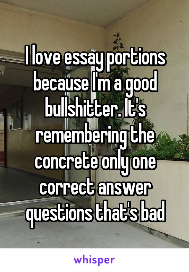 I love essay portions because I'm a good bullshitter. It's remembering the concrete only one correct answer questions that's bad