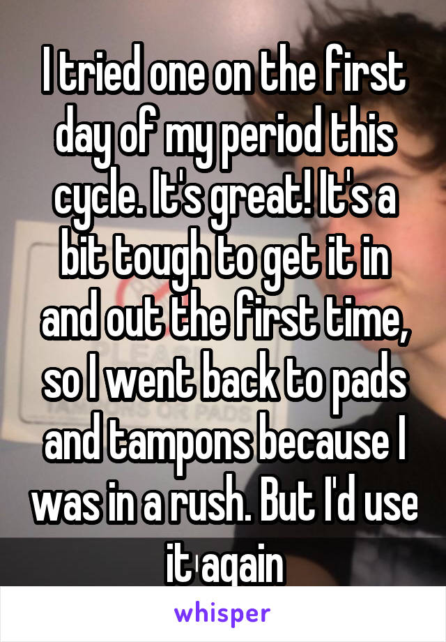 I tried one on the first day of my period this cycle. It's great! It's a bit tough to get it in and out the first time, so I went back to pads and tampons because I was in a rush. But I'd use it again