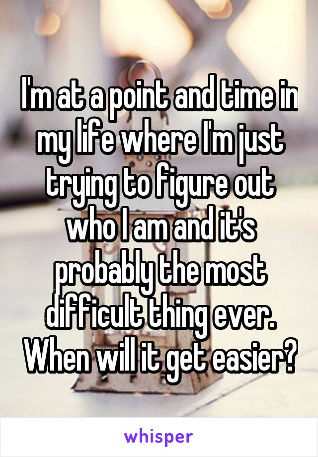 I'm at a point and time in my life where I'm just trying to figure out who I am and it's probably the most difficult thing ever. When will it get easier?