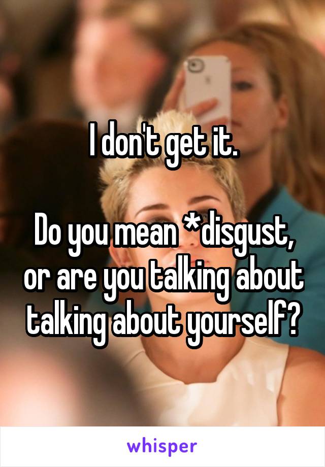 I don't get it.

Do you mean *disgust, or are you talking about talking about yourself?