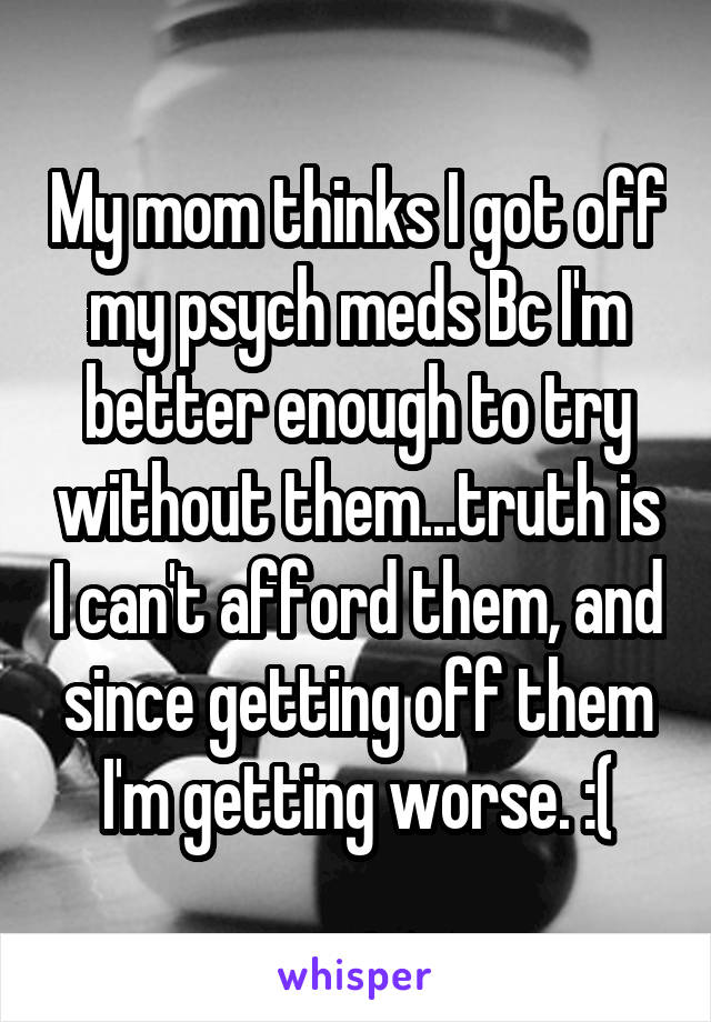 My mom thinks I got off my psych meds Bc I'm better enough to try without them...truth is I can't afford them, and since getting off them I'm getting worse. :(