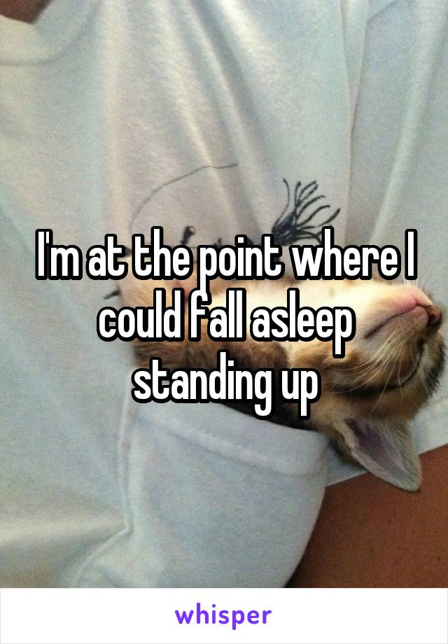 I'm at the point where I could fall asleep standing up