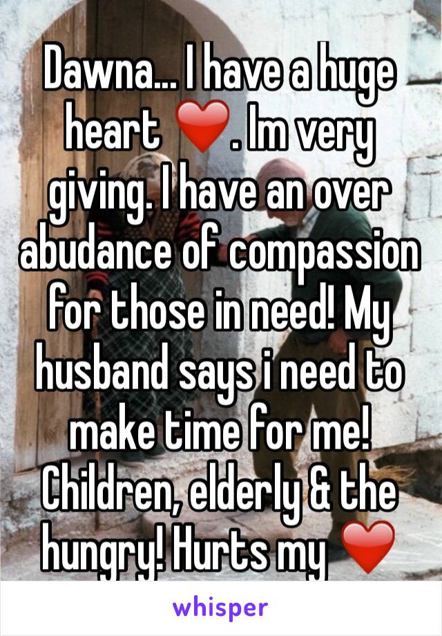 Dawna... I have a huge heart ❤️. Im very giving. I have an over abudance of compassion for those in need! My husband says i need to make time for me! Children, elderly & the hungry! Hurts my ❤️ 