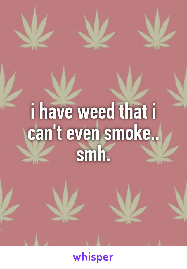 i have weed that i can't even smoke.. smh.