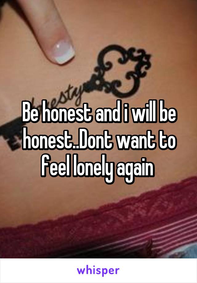 Be honest and i will be honest..Dont want to feel lonely again 