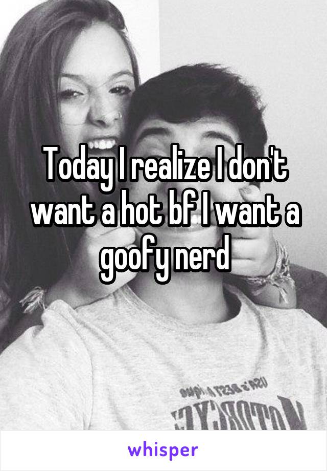 Today I realize I don't want a hot bf I want a goofy nerd
