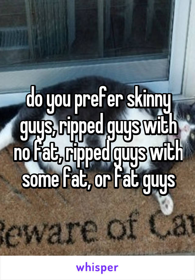 do you prefer skinny guys, ripped guys with no fat, ripped guys with some fat, or fat guys