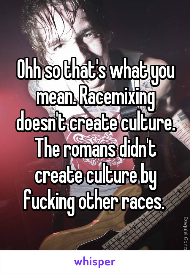 Ohh so that's what you mean. Racemixing doesn't create culture. The romans didn't create culture by fucking other races. 