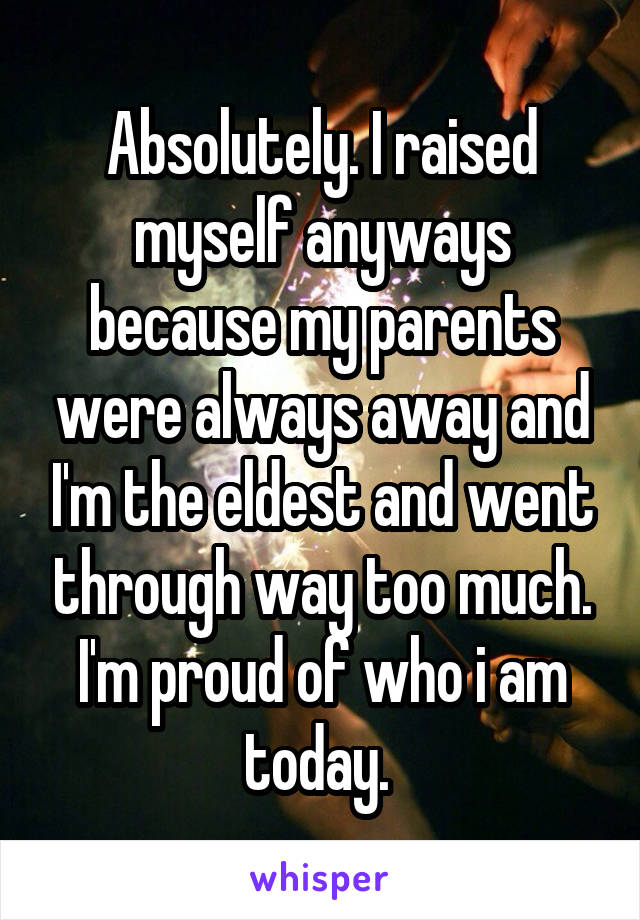 Absolutely. I raised myself anyways because my parents were always away and I'm the eldest and went through way too much. I'm proud of who i am today. 