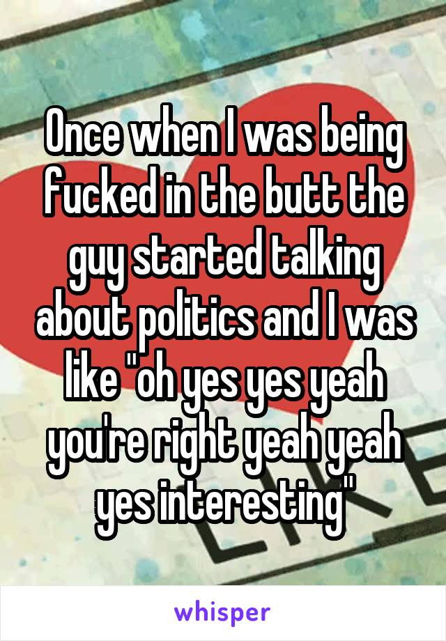 Once when I was being fucked in the butt the guy started talking about politics and I was like "oh yes yes yeah you're right yeah yeah yes interesting"