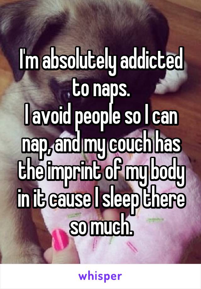 I'm absolutely addicted to naps.
I avoid people so I can nap, and my couch has the imprint of my body in it cause I sleep there so much.